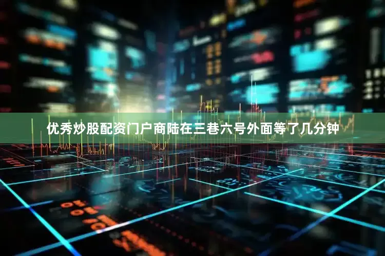 优秀炒股配资门户商陆在三巷六号外面等了几分钟