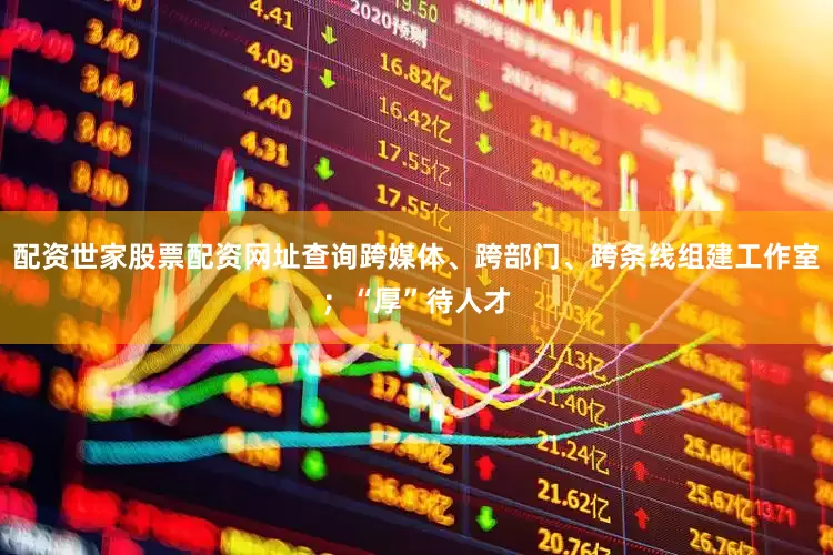 配资世家股票配资网址查询跨媒体、跨部门、跨条线组建工作室；“厚”待人才