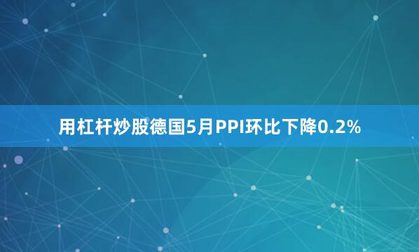 用杠杆炒股德国5月PPI环比下降0.2%