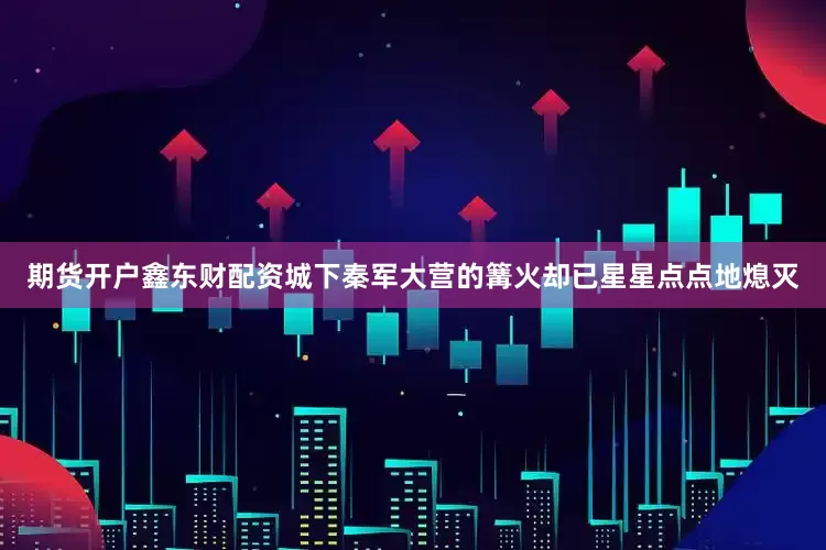 期货开户鑫东财配资城下秦军大营的篝火却已星星点点地熄灭