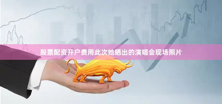 股票配资开户费用此次她晒出的演唱会现场照片