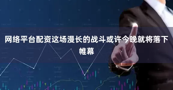 网络平台配资这场漫长的战斗或许今晚就将落下帷幕