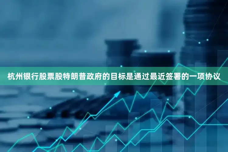 杭州银行股票股特朗普政府的目标是通过最近签署的一项协议