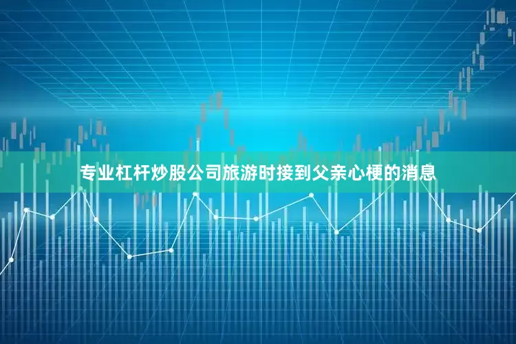 专业杠杆炒股公司旅游时接到父亲心梗的消息