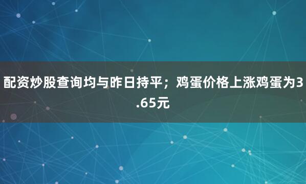 配资炒股查询均与昨日持平；　　鸡蛋价格上涨鸡蛋为3.65元