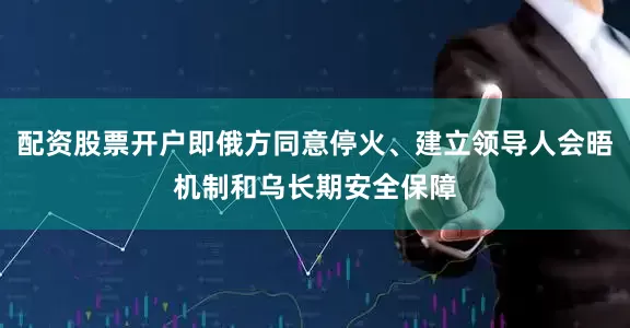 配资股票开户即俄方同意停火、建立领导人会晤机制和乌长期安全保障