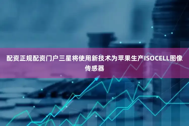 配资正规配资门户三星将使用新技术为苹果生产ISOCELL图像传感器