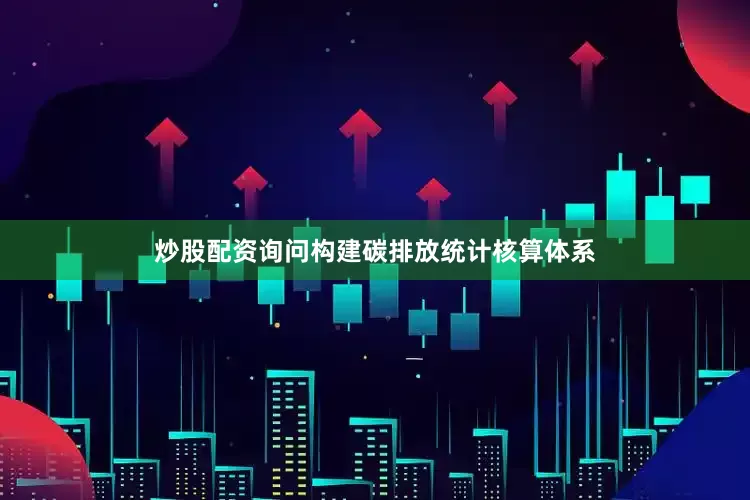 炒股配资询问构建碳排放统计核算体系