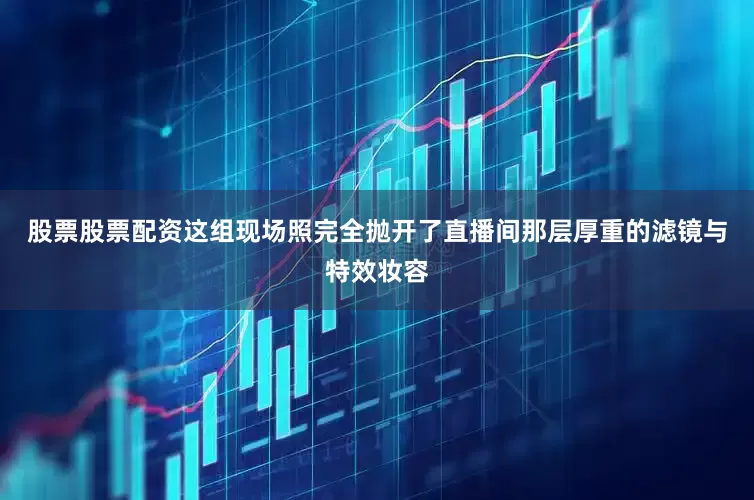 股票股票配资这组现场照完全抛开了直播间那层厚重的滤镜与特效妆容