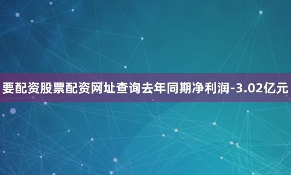 要配资股票配资网址查询去年同期净利润-3.02亿元