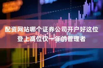配资网站哪个证券公司开户好这位登上高位仅一年的管理者