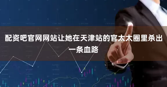 配资吧官网网站让她在天津站的官太太圈里杀出一条血路