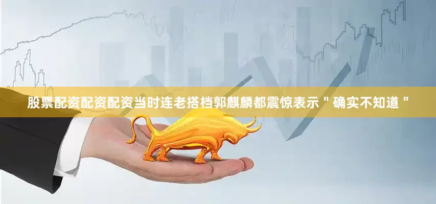 股票配资配资配资当时连老搭档郭麒麟都震惊表示＂确实不知道＂