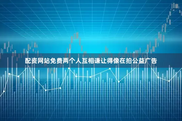 配资网站免费两个人互相谦让得像在拍公益广告