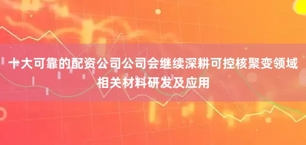 十大可靠的配资公司公司会继续深耕可控核聚变领域相关材料研发及应用