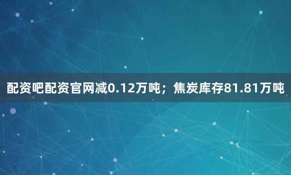 配资吧配资官网减0.12万吨；焦炭库存81.81万吨