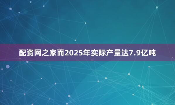 配资网之家而2025年实际产量达7.9亿吨