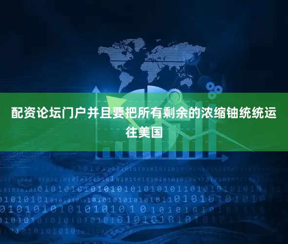配资论坛门户并且要把所有剩余的浓缩铀统统运往美国