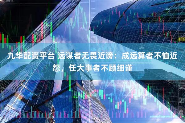 九华配资平台 远谋者无畏近谤：成远算者不恤近怨，任大事者不顾细谨