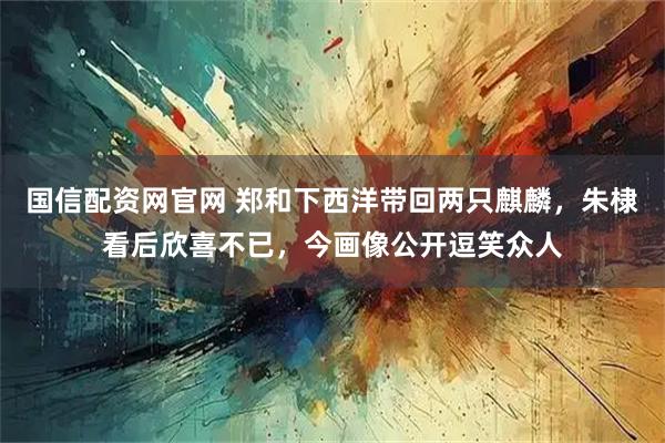 国信配资网官网 郑和下西洋带回两只麒麟，朱棣看后欣喜不已，今画像公开逗笑众人
