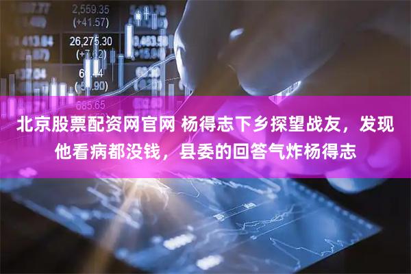 北京股票配资网官网 杨得志下乡探望战友，发现他看病都没钱，县委的回答气炸杨得志
