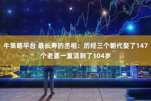 牛策略平台 最长寿的丞相：历经三个朝代娶了147个老婆一直活到了104岁