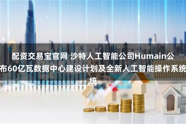 配资交易宝官网 沙特人工智能公司Humain公布60亿瓦数据中心建设计划及全新人工智能操作系统