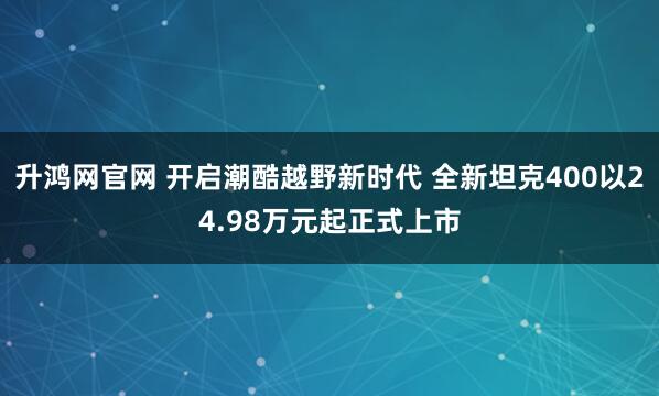 升鸿网官网 开启潮酷越野新时代 全新坦克400以24.98万元起正式上市