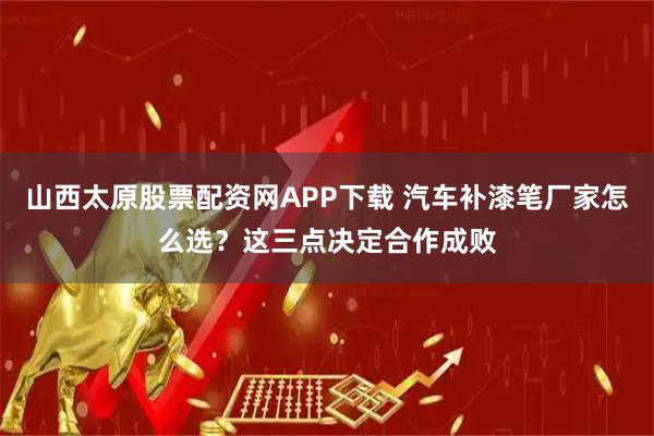 山西太原股票配资网APP下载 汽车补漆笔厂家怎么选？这三点决定合作成败