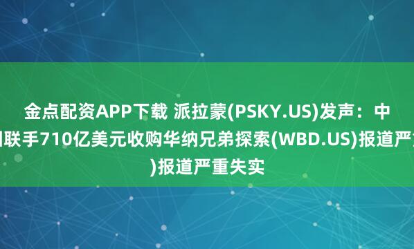 金点配资APP下载 派拉蒙(PSKY.US)发声：中东财团联手710亿美元收购华纳兄弟探索(WBD.US)报道严重失实