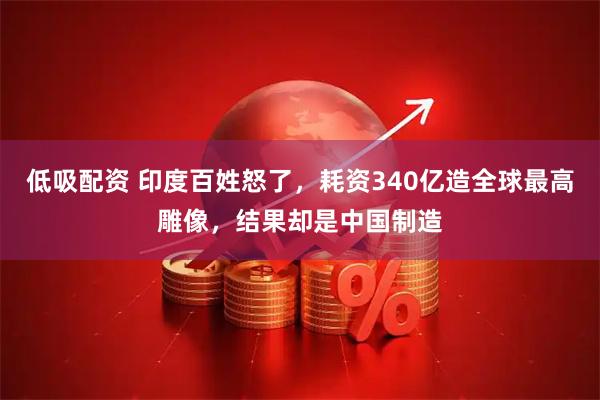 低吸配资 印度百姓怒了，耗资340亿造全球最高雕像，结果却是中国制造