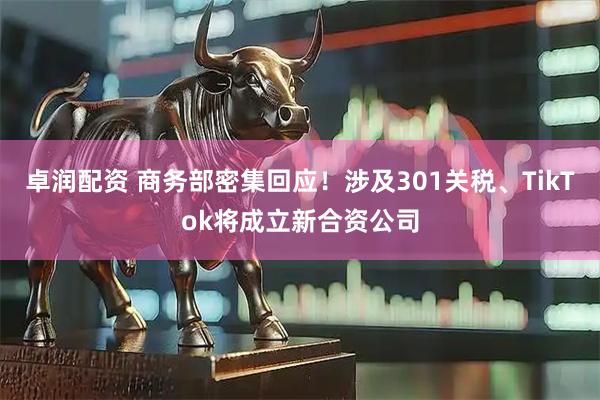卓润配资 商务部密集回应！涉及301关税、TikTok将成立新合资公司