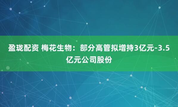 盈珑配资 梅花生物：部分高管拟增持3亿元-3.5亿元公司股份