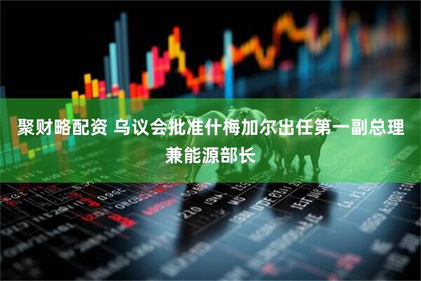 聚财略配资 乌议会批准什梅加尔出任第一副总理兼能源部长