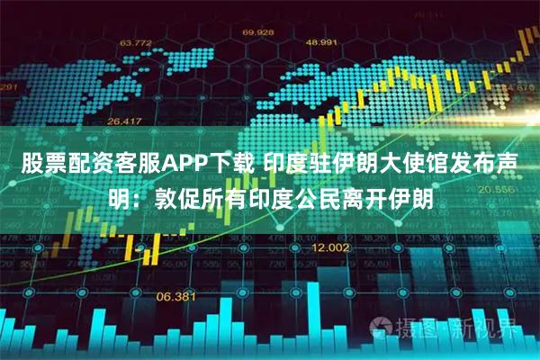 股票配资客服APP下载 印度驻伊朗大使馆发布声明：敦促所有印度公民离开伊朗