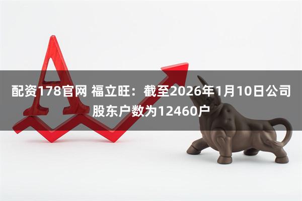 配资178官网 福立旺：截至2026年1月10日公司股东户数为12460户