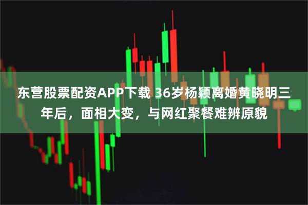 东营股票配资APP下载 36岁杨颖离婚黄晓明三年后，面相大变，与网红聚餐难辨原貌