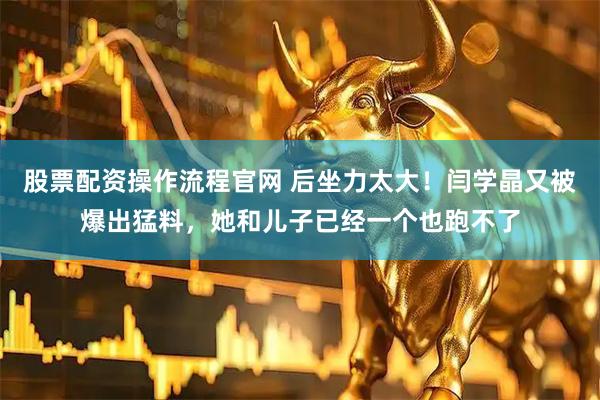 股票配资操作流程官网 后坐力太大！闫学晶又被爆出猛料，她和儿子已经一个也跑不了